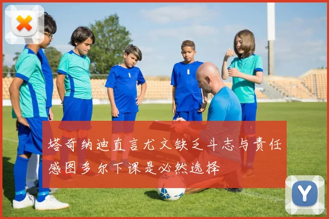 塔奇纳迪直言尤文缺乏斗志与责任感图多尔下课是必然选择