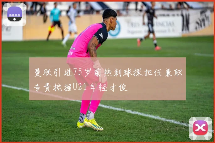 曼联引进75岁前热刺球探担任兼职专责挖掘U21年轻才俊