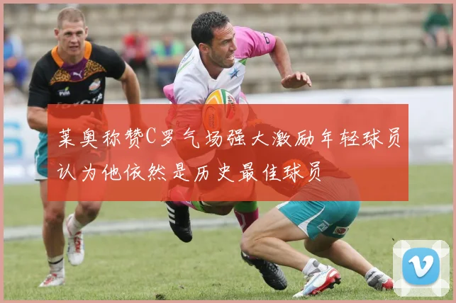 莱奥称赞C罗气场强大激励年轻球员认为他依然是历史最佳球员