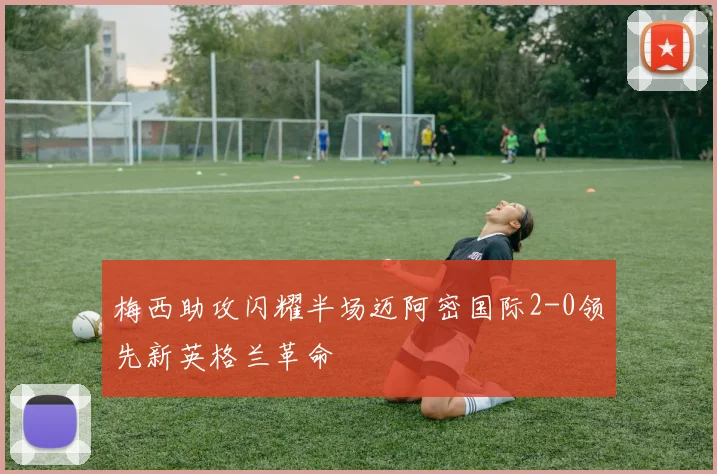梅西助攻闪耀半场迈阿密国际2-0领先新英格兰革命