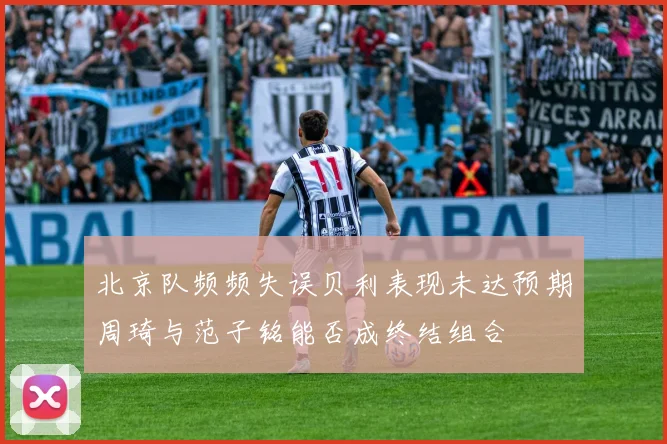 北京队频频失误贝利表现未达预期周琦与范子铭能否成终结组合