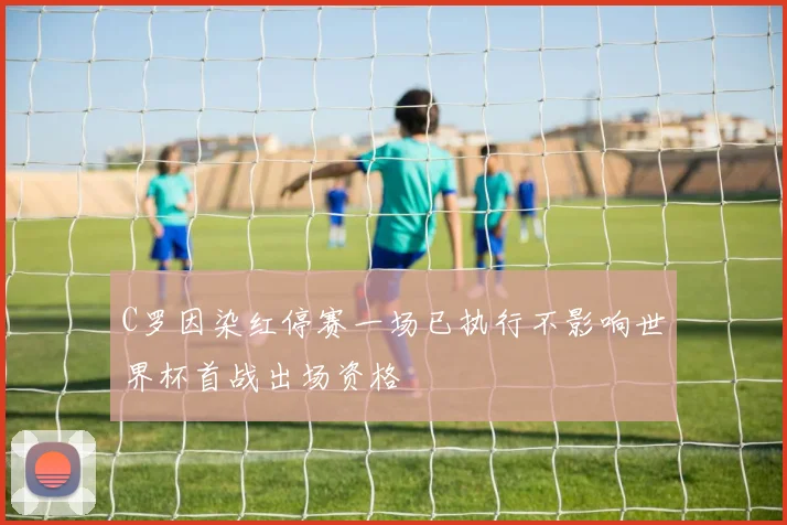 C罗因染红停赛一场已执行不影响世界杯首战出场资格
