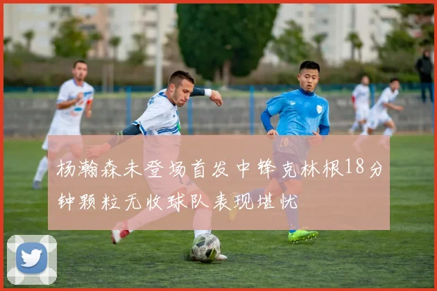 杨瀚森未登场首发中锋克林根18分钟颗粒无收球队表现堪忧