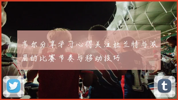 韦尔分享学习心得关注杜兰特与浓眉的比赛节奏与移动技巧