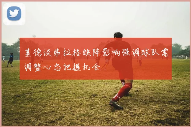 基德谈弗拉格缺阵影响强调球队需调整心态把握机会