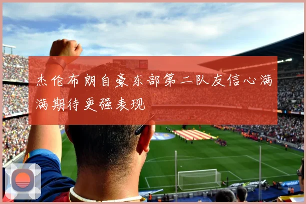 杰伦布朗自豪东部第二队友信心满满期待更强表现