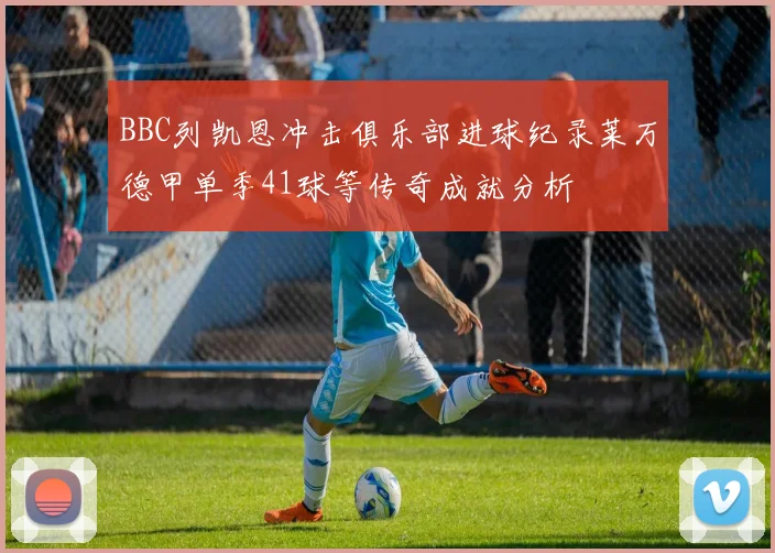 BBC列凯恩冲击俱乐部进球纪录莱万德甲单季41球等传奇成就分析