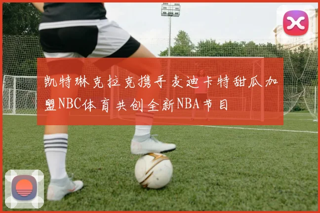 凯特琳克拉克携手麦迪卡特甜瓜加盟NBC体育共创全新NBA节目