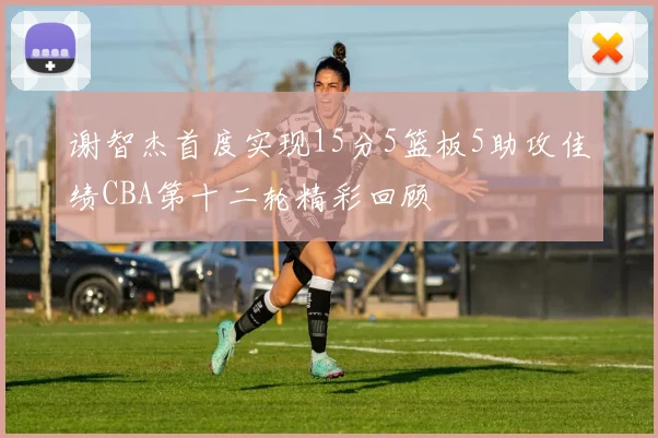 谢智杰首度实现15分5篮板5助攻佳绩CBA第十二轮精彩回顾