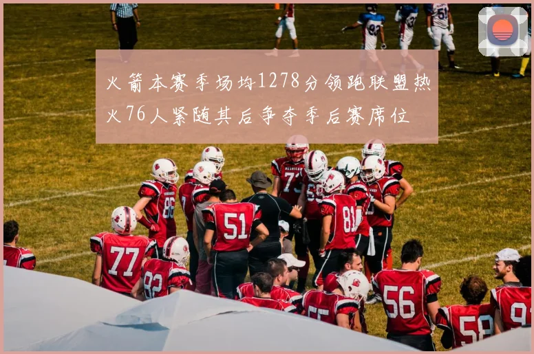 火箭本赛季场均1278分领跑联盟热火76人紧随其后争夺季后赛席位