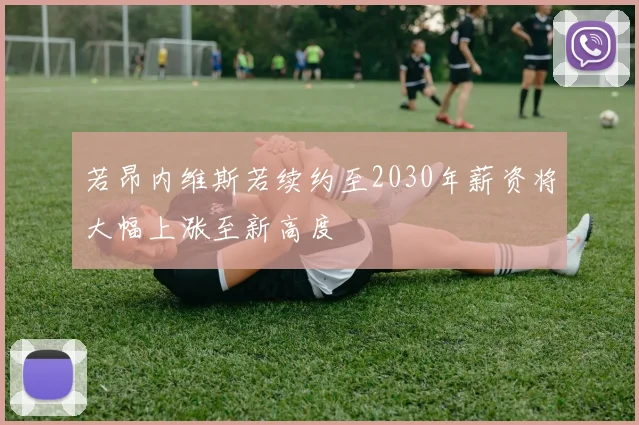 若昂内维斯若续约至2030年薪资将大幅上涨至新高度