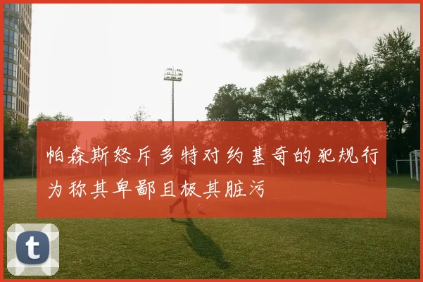 帕森斯怒斥多特对约基奇的犯规行为称其卑鄙且极其脏污