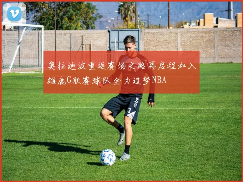 奥拉迪波重返赛场之路再启程加入雄鹿G联赛球队全力追梦NBA