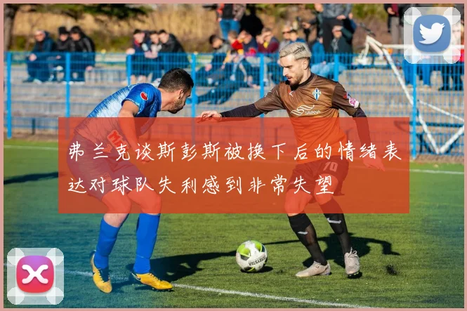 弗兰克谈斯彭斯被换下后的情绪表达对球队失利感到非常失望