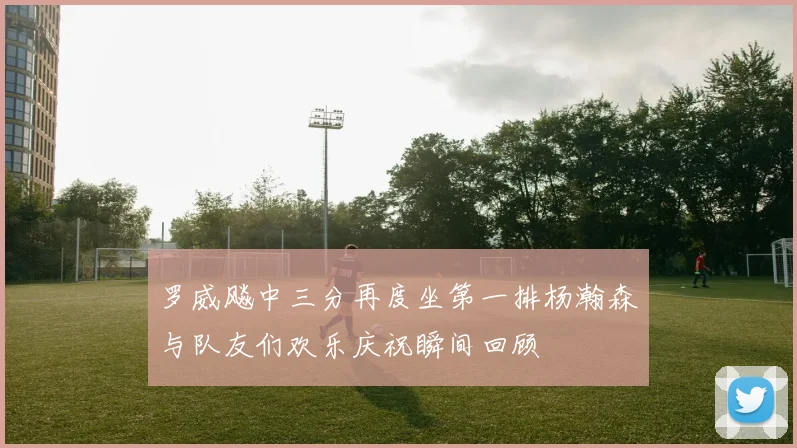罗威飚中三分再度坐第一排杨瀚森与队友们欢乐庆祝瞬间回顾