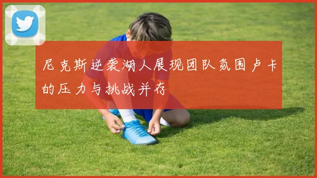 尼克斯逆袭湖人展现团队氛围卢卡的压力与挑战并存
