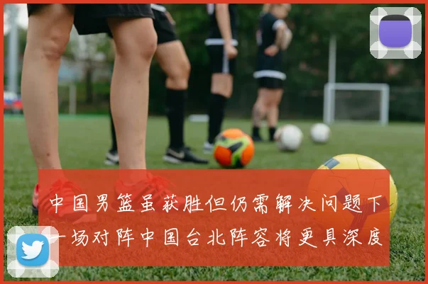 中国男篮虽获胜但仍需解决问题下一场对阵中国台北阵容将更具深度
